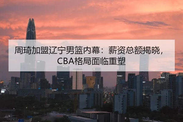 周琦加盟辽宁男篮内幕：薪资总额揭晓，CBA格局面临重塑